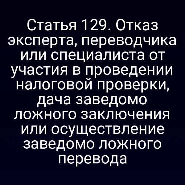 Статья 129. Отказ эксперта, переводчика или специалиста от участия в проведении налоговой проверки, дача заведомо ложного заключения или осуществление заведомо ложного перевода