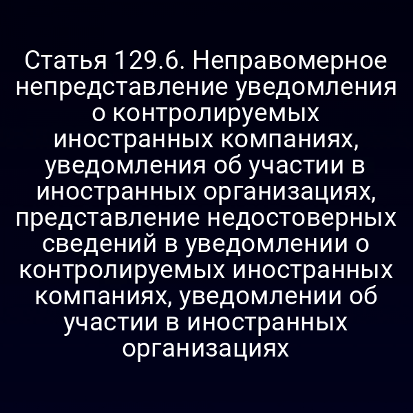 Статья 129.6. Неправомерное непредставление уведомления о контролируемых иностранных компаниях, уведомления об участии в иностранных организациях, представление недостоверных сведений в уведомлении о контролируемых иностранных компаниях, уведомлении об участии в иностранных организациях