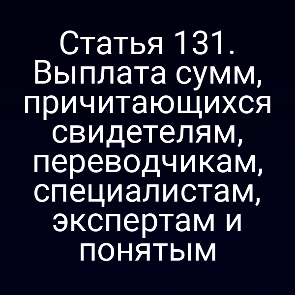 Статья 131. Выплата сумм, причитающихся свидетелям, переводчикам, специалистам, экспертам и понятым