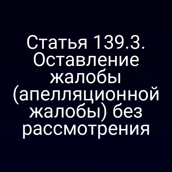 Статья 139.3. Оставление жалобы (апелляционной жалобы) без рассмотрения