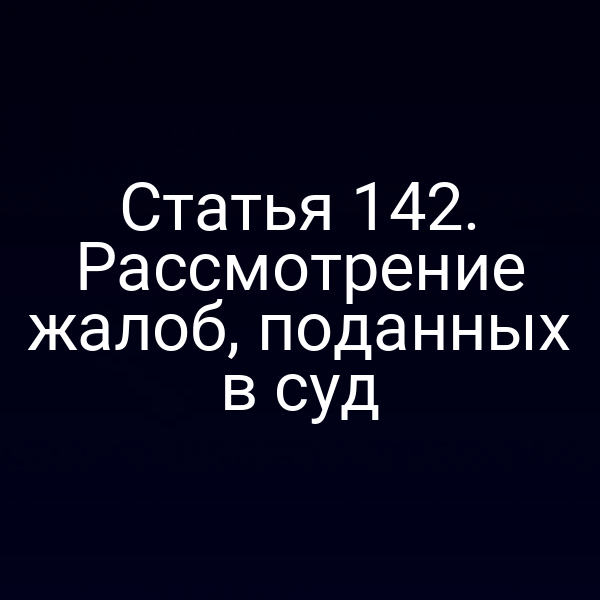 Статья 142. Рассмотрение жалоб, поданных в суд