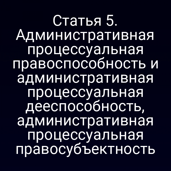 Статья 5. Административная процессуальная правоспособность и административная процессуальная дееспособность, административная процессуальная правосубъектность