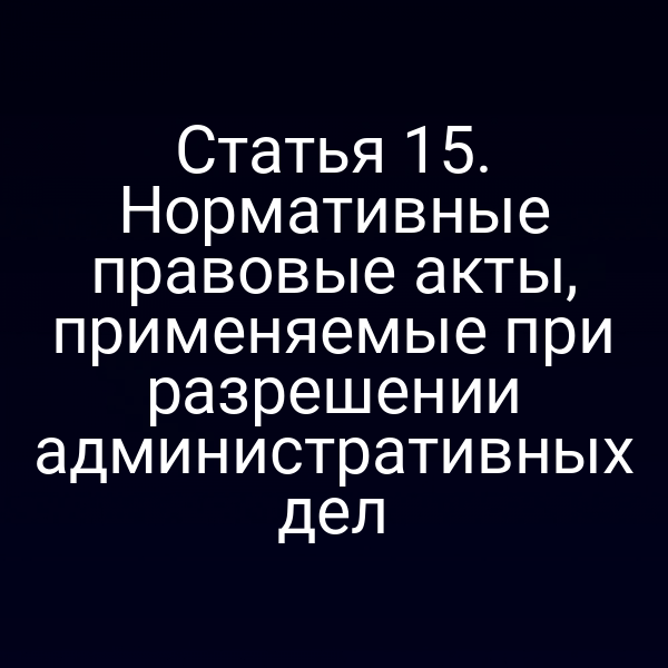 Статья 15. Нормативные правовые акты, применяемые при разрешении административных дел