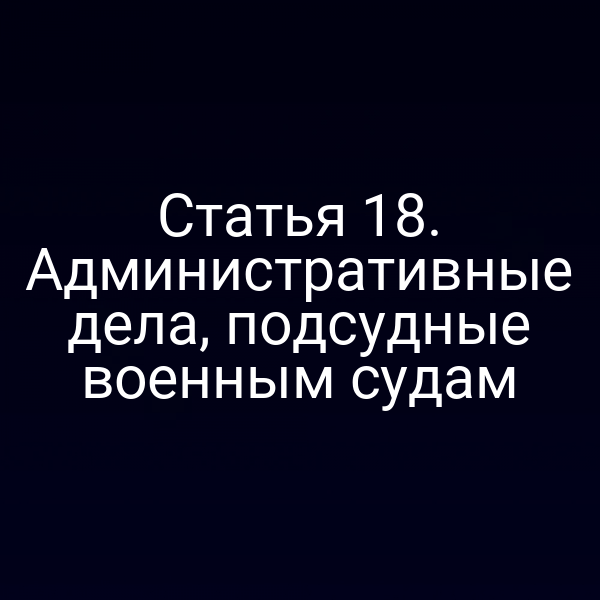 Статья 18. Административные дела, подсудные военным судам