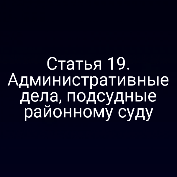 Статья 19. Административные дела, подсудные районному суду