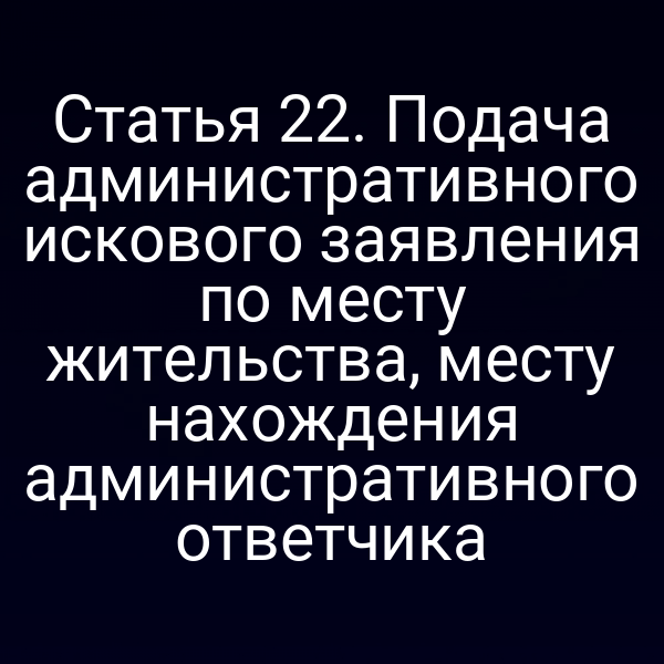 Статья 22. Подача административного искового заявления по месту жительства, месту нахождения административного ответчика