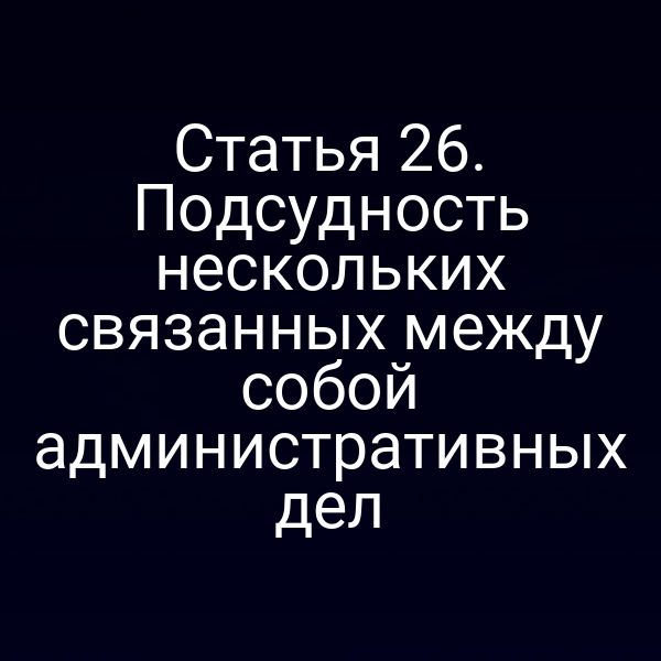 Статья 26. Подсудность нескольких связанных между собой административных дел