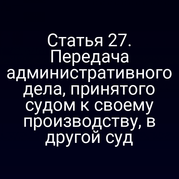 Статья 27. Передача административного дела, принятого судом к своему производству, в другой суд