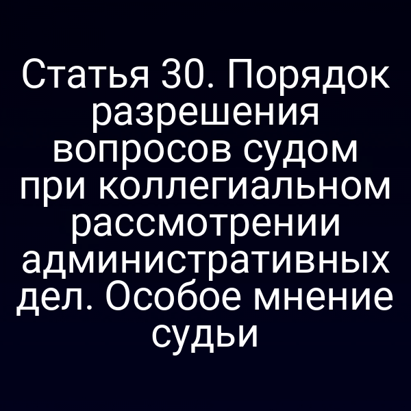 Статья 30. Порядок разрешения вопросов судом при коллегиальном рассмотрении административных дел. Особое мнение судьи