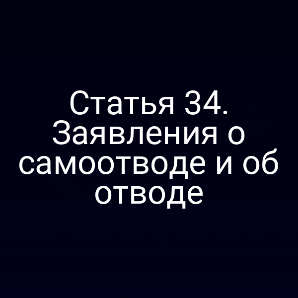 Статья 34. Заявления о самоотводе и об отводе
