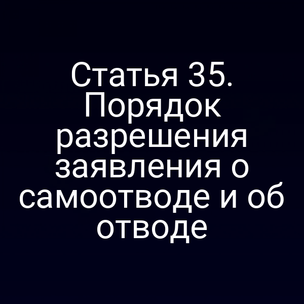 Статья 35. Порядок разрешения заявления о самоотводе и об отводе