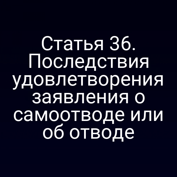 Статья 36. Последствия удовлетворения заявления о самоотводе или об отводе