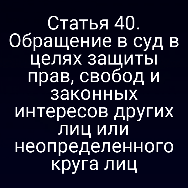 Статья 40. Обращение в суд в целях защиты прав, свобод и законных интересов других лиц или неопределенного круга лиц