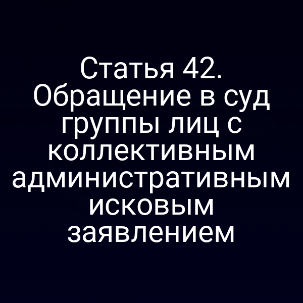 Статья 42. Обращение в суд группы лиц с коллективным административным исковым заявлением