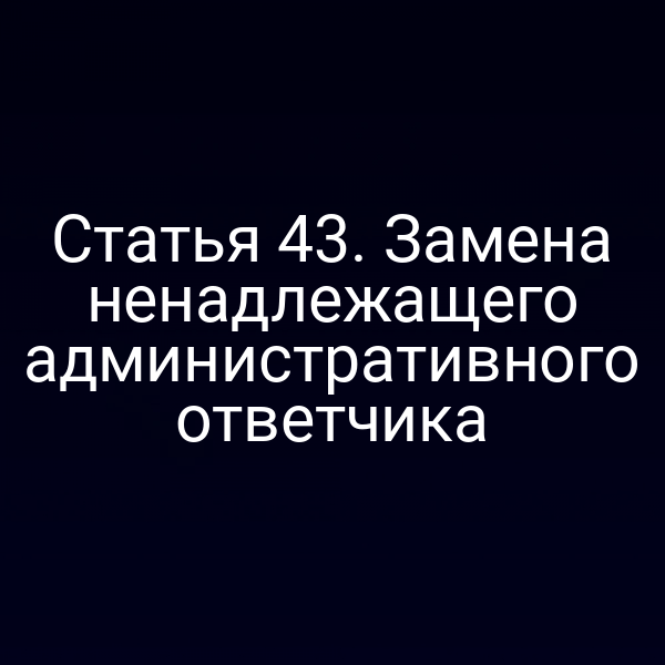 Статья 43. Замена ненадлежащего административного ответчика