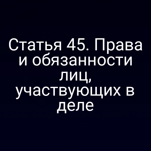 Статья 45. Права и обязанности лиц, участвующих в деле