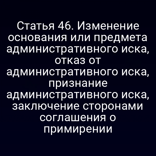 Статья 46. Изменение основания или предмета административного иска, отказ от административного иска, признание административного иска, заключение сторонами соглашения о примирении