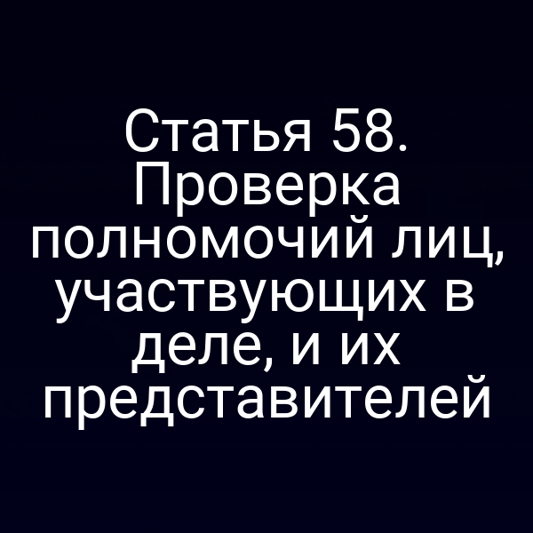 Статья 58. Проверка полномочий лиц, участвующих в деле, и их представителей
