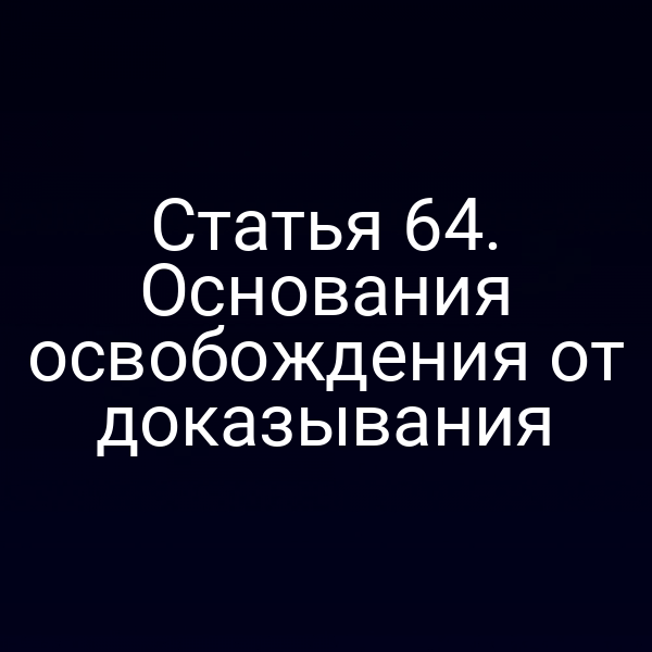 Статья 64. Основания освобождения от доказывания