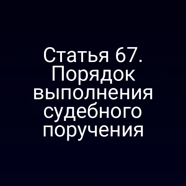 Статья 67. Порядок выполнения судебного поручения