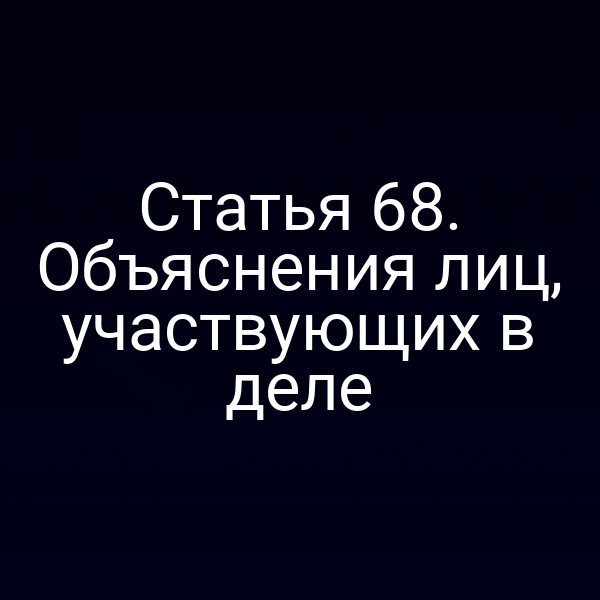 Статья 68. Объяснения лиц, участвующих в деле