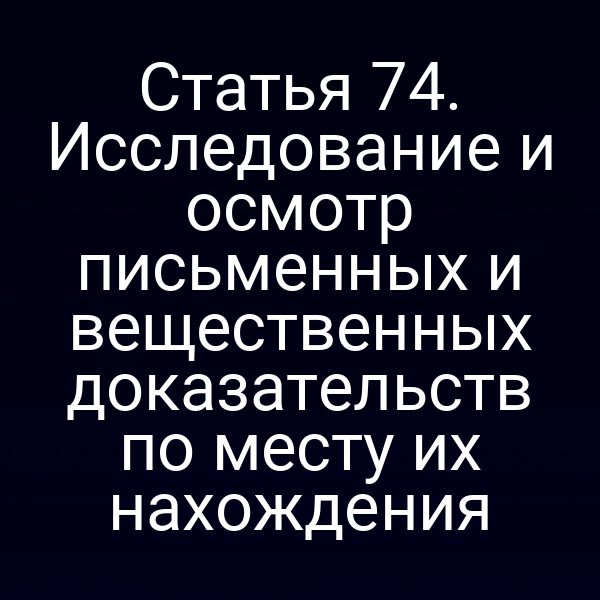Статья 74. Исследование и осмотр письменных и вещественных доказательств по месту их нахождения