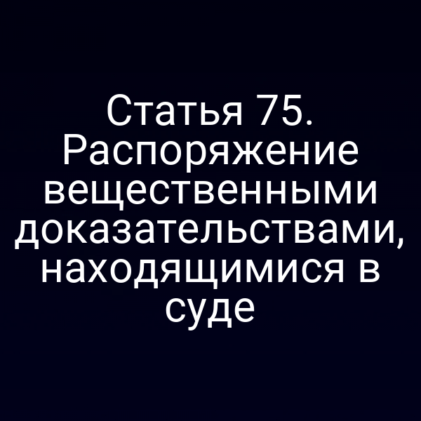 Статья 75. Распоряжение вещественными доказательствами, находящимися в суде