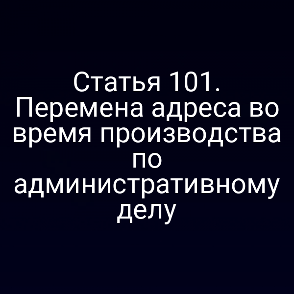 Статья 101. Перемена адреса во время производства по административному делу