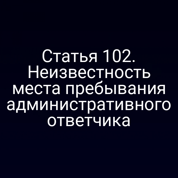 Статья 102. Неизвестность места пребывания административного ответчика