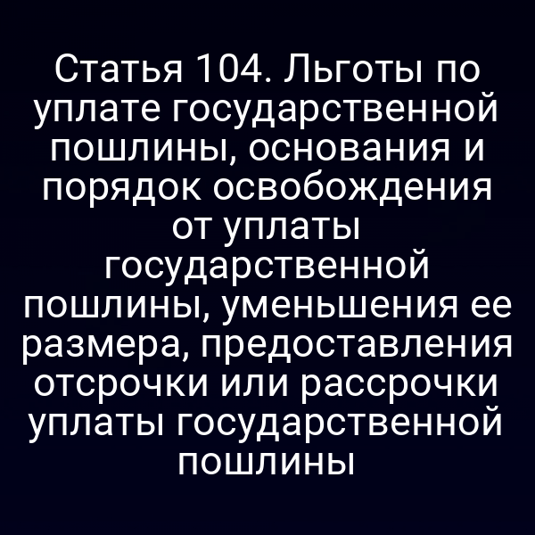 Статья 104. Льготы по уплате государственной пошлины, основания и порядок освобождения от уплаты государственной пошлины, уменьшения ее размера, предоставления отсрочки или рассрочки уплаты государственной пошлины