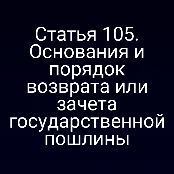 Статья 105. Основания и порядок возврата или зачета государственной пошлины