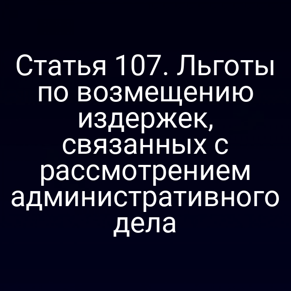 Статья 107. Льготы по возмещению издержек, связанных с рассмотрением административного дела