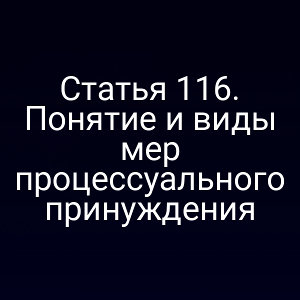 Статья 116. Понятие и виды мер процессуального принуждения
