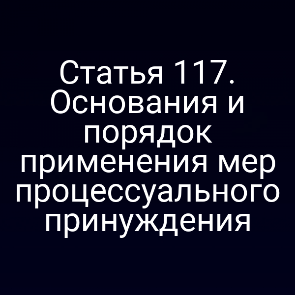 Статья 117. Основания и порядок применения мер процессуального принуждения
