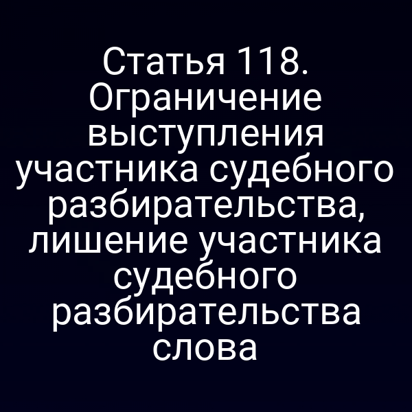 Статья 118. Ограничение выступления участника судебного разбирательства, лишение участника судебного разбирательства слова