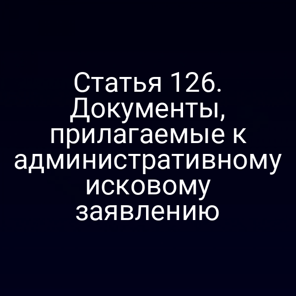 Статья 126. Документы, прилагаемые к административному исковому заявлению