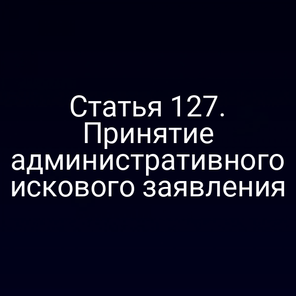 Статья 127. Принятие административного искового заявления