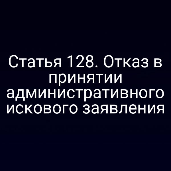 Статья 128. Отказ в принятии административного искового заявления