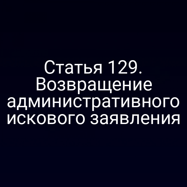 Статья 129. Возвращение административного искового заявления