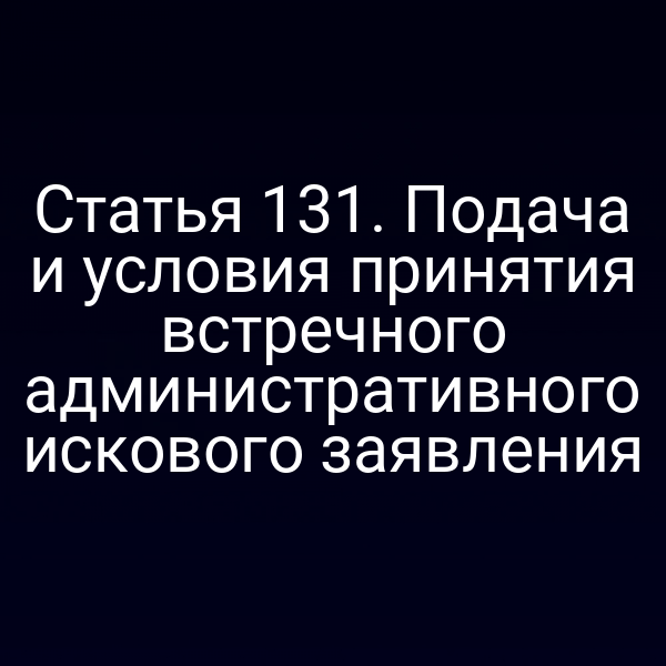 Статья 131. Подача и условия принятия встречного административного искового заявления