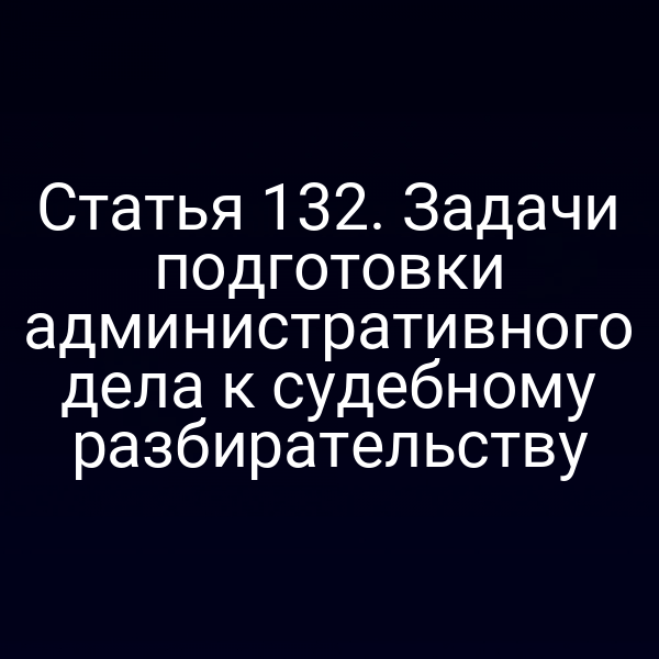 Статья 132. Задачи подготовки административного дела к судебному разбирательству