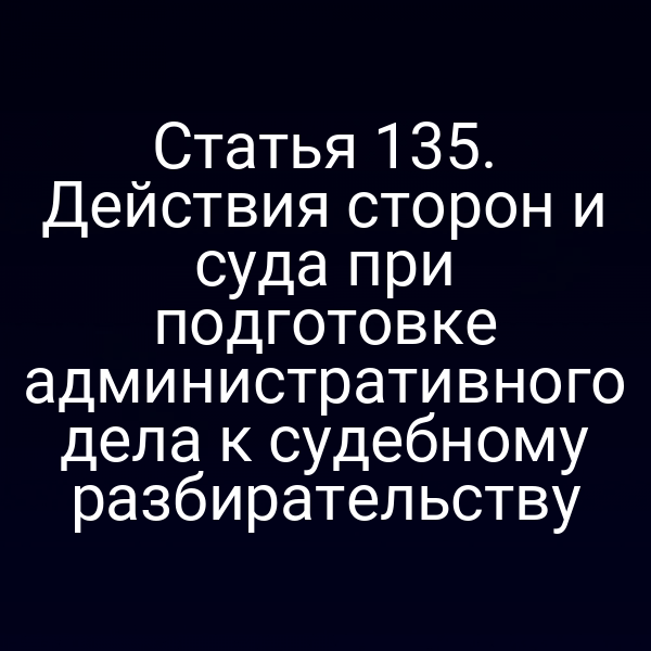 Статья 135. Действия сторон и суда при подготовке административного дела к судебному разбирательству