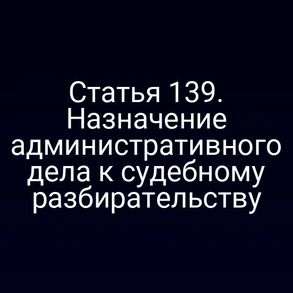 Статья 139. Назначение административного дела к судебному разбирательству