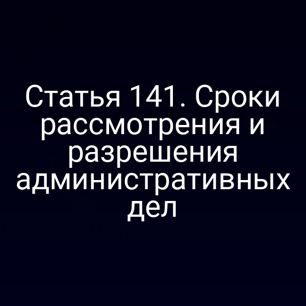 Статья 141. Сроки рассмотрения и разрешения административных дел
