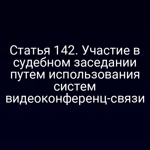 Статья 142. Участие в судебном заседании путем использования систем видеоконференц-связи