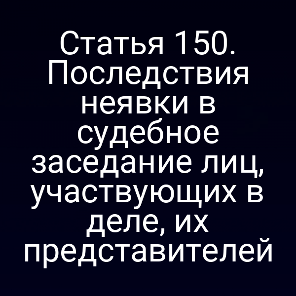 Статья 150. Последствия неявки в судебное заседание лиц, участвующих в деле, их представителей