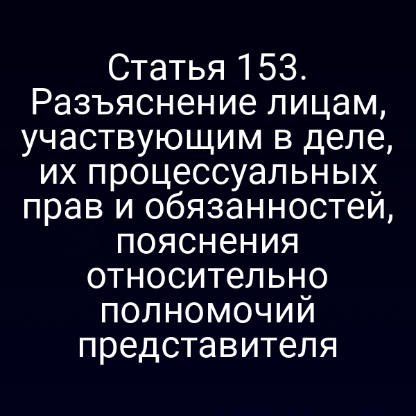 Статья 153. Разъяснение лицам, участвующим в деле, их процессуальных прав и обязанностей, пояснения относительно полномочий представителя