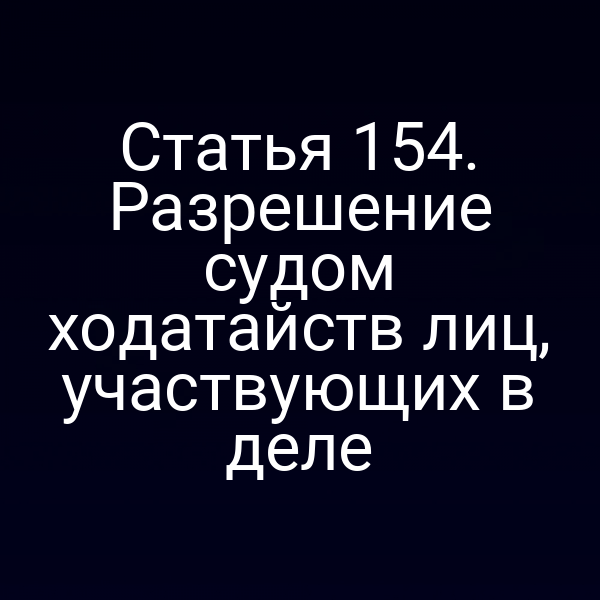 Статья 154. Разрешение судом ходатайств лиц, участвующих в деле