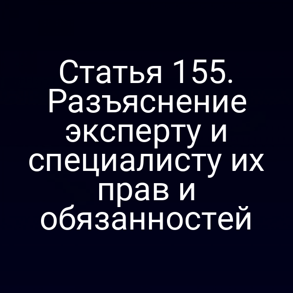 Статья 155. Разъяснение эксперту и специалисту их прав и обязанностей