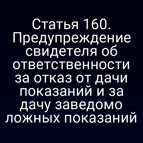Статья 160. Предупреждение свидетеля об ответственности за отказ от дачи показаний и за дачу заведомо ложных показаний